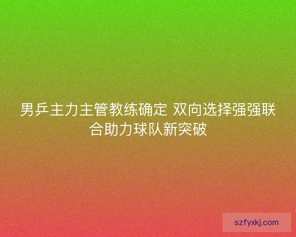 男乒主力主管教练确定 双向选择强强联合助力球队新突破