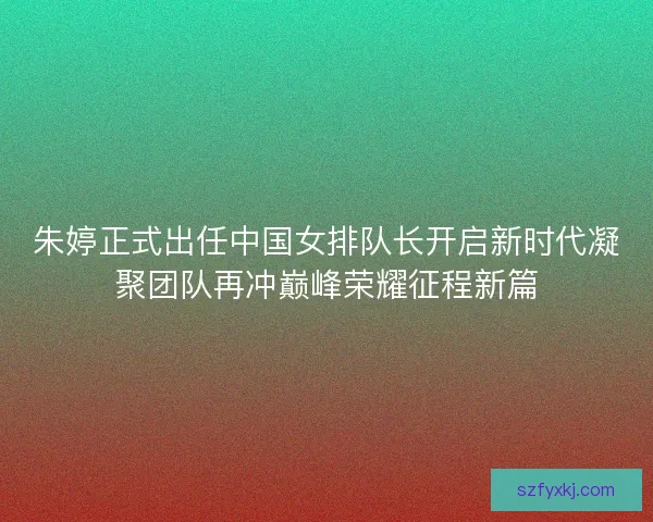 朱婷正式出任中国女排队长开启新时代凝聚团队再冲巅峰荣耀征程新篇